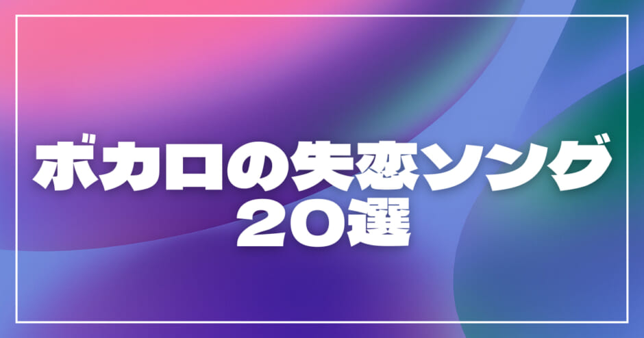 ボカロの失恋ソング20選！片思い・叶わない恋の切ない歌・病み曲・明るい曲調の歌を紹介