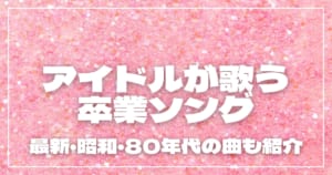 アイドルが歌う卒業ソング11選！最近・昭和・80年代の曲も紹介