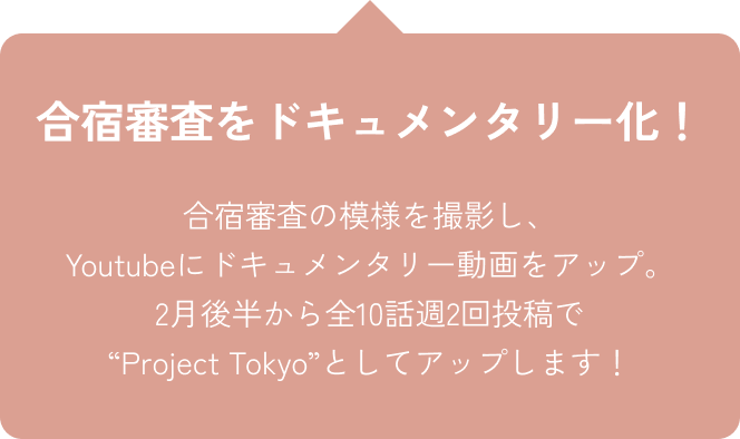 合宿審査をドキュメンタリー化！合宿審査の模様を撮影し、Youtubeにドキュメンタリー動画をアップ。2月後半から全10話週2回投稿で“Project Tokyo”としてアップします！