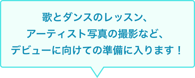 歌とダンスのレッスン、アーティスト写真の撮影など、デビューに向けての準備に入ります！